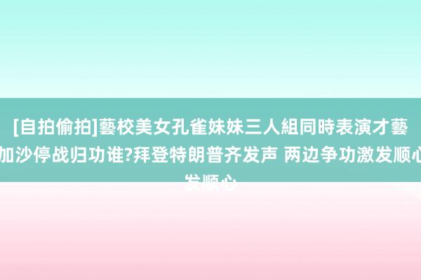 [自拍偷拍]藝校美女孔雀妹妹三人組同時表演才藝 加沙停战归功谁?拜登特朗普齐发声 两边争功激发顺心