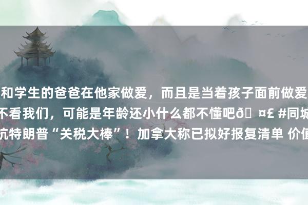 和学生的爸爸在他家做爱，而且是当着孩子面前做爱，太刺激了，孩子完全不看我们，可能是年龄还小什么都不懂吧🤣 #同城 #文爱 #自慰 顽抗特朗普“关税大棒”！加拿大称已拟好报复清单 价值超1000亿好意思元 待好意思国步履奏效