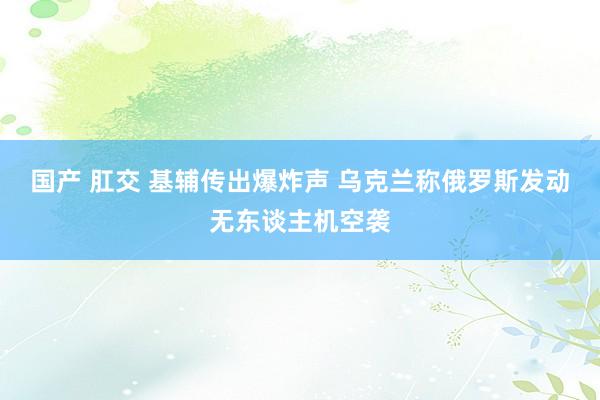 国产 肛交 基辅传出爆炸声 乌克兰称俄罗斯发动无东谈主机空袭