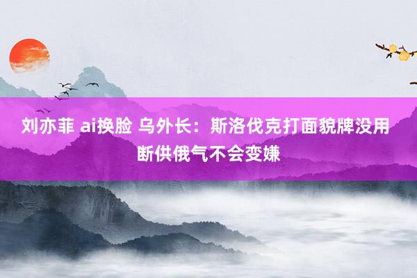 刘亦菲 ai换脸 乌外长：斯洛伐克打面貌牌没用 断供俄气不会变嫌