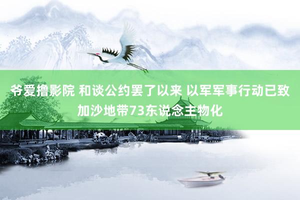 爷爱撸影院 和谈公约罢了以来 以军军事行动已致加沙地带73东说念主物化