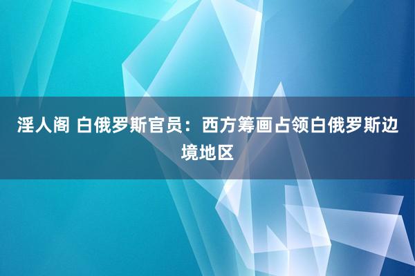 淫人阁 白俄罗斯官员：西方筹画占领白俄罗斯边境地区