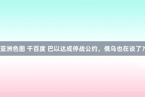 亚洲色图 千百度 巴以达成停战公约，俄乌也在谈了？