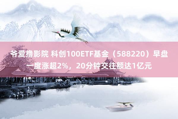 爷爱撸影院 科创100ETF基金（588220）早盘一度涨超2%，20分钟交往额达1亿元