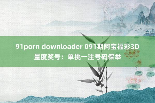 91porn downloader 091期阿宝福彩3D量度奖号:单挑一注号码保举